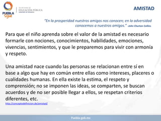 Para que el niño aprenda sobre el valor de la amistad es necesario
formarle con nociones, conocimientos, habilidades, emociones,
vivencias, sentimientos, y que le preparemos para vivir con armonía
y respeto.
Una amistad nace cuando las personas se relacionan entre sí en
base a algo que hay en común entre ellas como intereses, placeres o
cualidades humanas. En ella existe la estima, el respeto y
comprensión; no se imponen las ideas, se comparten, se buscan
acuerdos y de no ser posible llegar a ellos, se respetan criterios
diferentes, etc.
http://conceptodefinicion.de/amistad/
AMISTAD
“En la prosperidad nuestros amigos nos conocen; en la adversidad
conocemos a nuestros amigos.” -John Churton Collins.
 