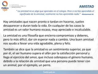 Hay amistades que nacen pronto o tardan en hacerse, suelen
desaparecer o duran toda la vida. En cualquier de los casos la
amistad es un valor humano escaso, muy apreciado e incalculable.
La amistad es una filosofía que encierra compromisos y deberes,
pero lo más difícil, dar sin esperar nada a cambio. Una buen amistad
nos ayuda a llevar una vida agradable, plena y feliz.
También se dice que la amistad es un sentimiento superior, ya que
por él, el ser humano supera el afán por la satisfacción personal y
llega al ejercicio del amor, que incluso sobrepasa el género humano,
debido a la relación de amistad que una persona puede tener con
un animal; por el ejemplo, un perro.
AMISTAD
” La amistad no es algo que aprendes en el colegio. Pero si no has aprendido el
significado de la amistad, realmente no has aprendido nada.” -Muhammad Ali.
 