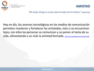 Hoy en día, los avances tecnológicos en los medios de comunicación
permiten mantener y fortalecer las amistades, más si se encuentran
lejos; con ellos las personas se comunican y se ponen al tanto de su
vida, alimentando a un más la amistad formada. http://conceptodefinicion.de/amistad/
AMISTAD
“Mi mejor amigo es el que saca lo mejor de mi mismo.” -Henry Ford.
 