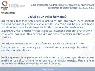 ”En la prosperidad nuestros amigos nos conocen; en la adversidad
conocemos a nuestros amigos.” John Churton Collins.
Recordemos:
¿Qué es un valor humano?
Los valores humanos son aquellas actitudes que nos sirven para orientar
nuestras decisiones y conducta ante la vida. Son como una brújula, nos llevan
por el camino correcto, sin importar lo difícil que sean las condiciones.
La palabra virtud, del latín “virtus”, significa "cualidad excelente" y se refiere a
los valores positivos. Una persona virtuosa pone en práctica muchos valores
positivos.
Los valores humanos sirven para diferenciarnos de los demás animales.
Cuando una persona conoce y ejercita los valores, maneja mejor las crisis
emocionales y los dilemas.
Se dice que eres inteligente emocionalmente cuando eres capaz de reconocer
sentimientos y el conocimiento necesario para manejarte mejor. Para manejar
las emociones debes conocer los valores humanos.
 