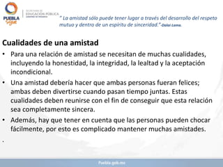 ” La amistad sólo puede tener lugar a través del desarrollo del respeto
mutuo y dentro de un espíritu de sinceridad.”-Dalai Lama.
Cualidades de una amistad
• Para una relación de amistad se necesitan de muchas cualidades,
incluyendo la honestidad, la integridad, la lealtad y la aceptación
incondicional.
• Una amistad debería hacer que ambas personas fueran felices;
ambas deben divertirse cuando pasan tiempo juntas. Estas
cualidades deben reunirse con el fin de conseguir que esta relación
sea completamente sincera.
• Además, hay que tener en cuenta que las personas pueden chocar
fácilmente, por esto es complicado mantener muchas amistades.
.
 
