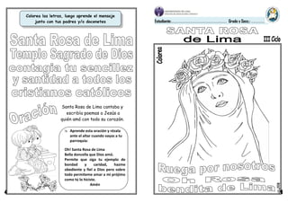 Colorea las letras, luego aprende el mensaje
junto con tus padres y/o docenetes
el mensaje
Estudiante:………………………………………………………………… Grado y Secc.: ………………
Oh! Santa Rosa de Lima
Bella doncella que Dios amó.
Permite que siga tu ejemplo de
bondad y caridad, hazme
obediente y fiel a Dios pero sobre
todo permiteme amar a mi prójimo
como tú lo hiciste.
Amén
 Aprende esta oración y rézala
ante el altar cuando vayas a tu
parroquia:
Santa Rosa de Lima cantaba y
escribía poemas a Jesús a
quién amó con todo su corazón.
 