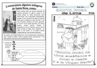 Estudiante:………………………………………………………………… Grado y Secc.: ………………
Hace muchos años los piratas atacaban los
puertos peruanos. El pánico cundió en la
ciudad porque no había protección, pero
Santa Rosa, con la serenidad acostumbrada,
se puso a orar y prometió no dejar de hacerlo
hasta que el enemigo se haya retirado. Y así
fue el Corsario Spilberg, sin motivo aparente,
se retiró de las aguas peruanas, sin atacar
nuestro primer puerto. Cuando le
preguntaron, dice la tradición, que por qué no
había atacado al Callao, éste respondió - ¿Y
cómo lo iba hacer? Si el puerto estaba
resguardado por una escuadra poderosa.
Se cuenta, que el Papa Clemente X, tuvo sus dudas para canonizarla y
dijo: "¿Santa y limeña..? Sólo un milagro podría convencerme". Y en
ese momento cayó una lluvia de pétalos de rosas.
Santa Rosa
le ofrecía
todo su
amor a
Dios; que le
ofreces tú:
 Escribe una
oración con
el siguiente
acróstico
 