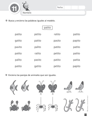 Nombre:
11
MATERIALFOTOCOPIABLE
Fecha:
Busca y encierra las palabras iguales al modelo.
patito
patita petito ratito patito
gatito patito pasito papito
pavito palito patito patito
patito ratito petito patito
palito pasito patito patita
patito gatito petito papito
Encierra las parejas de animales que son iguales.
 