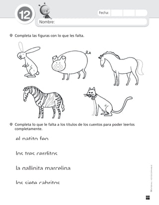 Nombre:
12
MATERIALFOTOCOPIABLE
Fecha:
Completa las figuras con lo que les falta.
Completa lo que le falta a los títulos de los cuentos para poder leerlos
completamente.
el patito feo
los tres cerditos
la gallinita marcelina
los siete cabritos
 