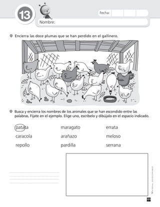 Nombre:
13
MATERIALFOTOCOPIABLE
Fecha:
Encierra las doce plumas que se han perdido en el gallinero.
Busca y encierra los nombres de los animales que se han escondido entre las
palabras. Fíjate en el ejemplo. Elige uno, escríbelo y dibújalo en el espacio indicado.
patata maragato errata
caracola arañazo meloso
repollo pardilla serrana
 