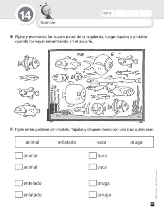 Nombre:
14
MATERIALFOTOCOPIABLE
Fecha:
Fíjate y memoriza los cuatro peces de la izquierda, luego tápalos y píntalos
cuando los vayas encontrando en el acuario.
Fíjate en las palabras del modelo. Tápalas y después marca con una cruz cuáles eran.
animal enlatado vaca oruga
animar baca
animal vaca
entelado oruga
enlatado arruga
 