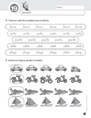 Nombre:
19
MATERIALFOTOCOPIABLE
Fecha:
Tacha en cada fila la palabra que es distinta.
_barco _barco banco _barco _barco _barco
_costa _costa _costa _costa _corta _costa
_puerto _puerto _puerto _puerta _puerto
_islote _islota _islote _islote _islote _islote
_playa _playa _playa _playa _plata _playa
Encierra las figuras iguales al modelo.
 