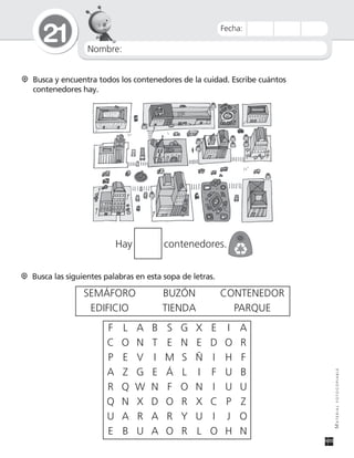 Nombre:
21
MATERIALFOTOCOPIABLE
Fecha:
Busca y encuentra todos los contenedores de la cuidad. Escribe cuántos
contenedores hay.
Hay contenedores.
Busca las siguientes palabras en esta sopa de letras.
SEMÁFORO BUZÓN CONTENEDOR
EDIFICIO TIENDA PARQUE
F L A B S G X E I A
C O N T E N E D O R
P E V I M S Ñ I H F
A Z G E Á L I F U B
R Q W N F O N I U U
Q N X D O R X C P Z
U A R A R Y U I J O
E B U A O R L O H N
 
