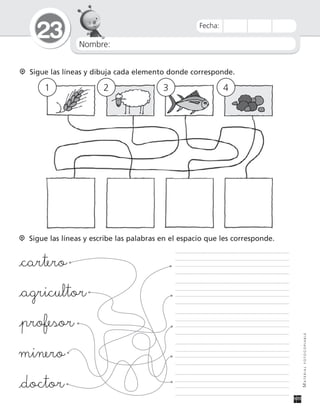 Nombre:
23
MATERIALFOTOCOPIABLE
Fecha:
Sigue las líneas y dibuja cada elemento donde corresponde.
1 2 3 4
Sigue las líneas y escribe las palabras en el espacio que les corresponde.
_cartero
_agricultor
_profesor
minero
_doctor
 