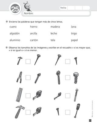 Nombre:
25
MATERIALFOTOCOPIABLE
Fecha:
Encierra las palabras que tengan más de cinco letras.
cuero hierro madera lana
algodón arcilla leche trigo
aluminio cartón tela papel
Observa los tamaños de las imágenes y escribe en el recuadro > si es mayor que,
= si es igual o < si es menor.
 