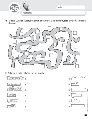 Nombre:
26
MATERIALFOTOCOPIABLE
Fecha:
Escribe D, si los cuadrados están dentro del laberinto o F, si se encuentran fuera
de este.
Relaciona cada palabra con su silueta.
_herramienta • •
máquina • •
_electricidad • •
_taller • •
_fábrica • •
_robot • •
 
