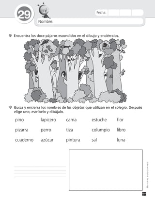 Nombre:
29
MATERIALFOTOCOPIABLE
Fecha:
Encuentra los doce pájaros escondidos en el dibujo y enciérralos.
Busca y encierra los nombres de los objetos que utilizan en el colegio. Después
elige uno, escríbelo y dibújalo.
pino lapicero cama estuche flor
pizarra perro tiza columpio libro
cuaderno azúcar pintura sal luna
 