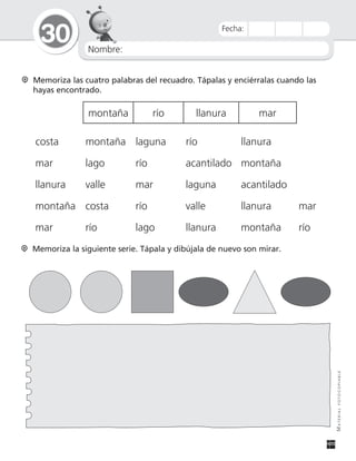Nombre:
30
MATERIALFOTOCOPIABLE
Fecha:
Memoriza las cuatro palabras del recuadro. Tápalas y enciérralas cuando las
hayas encontrado.
montaña río llanura mar
costa montaña laguna río llanura
mar lago río acantilado montaña
llanura valle mar laguna acantilado
montaña costa río valle llanura mar
mar río lago llanura montaña río
Memoriza la siguiente serie. Tápala y dibújala de nuevo son mirar.
 