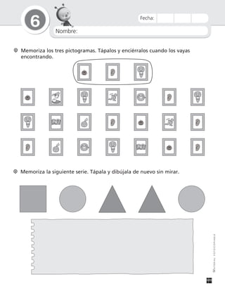 Nombre:
6
MATERIALFOTOCOPIABLE
Fecha:
Memoriza la siguiente serie. Tápala y dibújala de nuevo sin mirar.
Memoriza los tres pictogramas. Tápalos y enciérralos cuando los vayas
encontrando.
 
