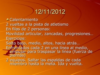 12/11/2012
  Calentamiento
2 vueltas a la pista de atletismo
En filas de 2 personas:
Movilidad articular, zancadas, progresiones…
Ejercicios:
Salto bajo, medio, altos, hacia atrás…
Enfrentados cada 2 en una línea al medio,
  empujar para traspasar la línea (fuerza de
  piernas)
2 equipos. Saltar las espaldas de cada
  miembro hasta la meta. Ida y vuelta.
 