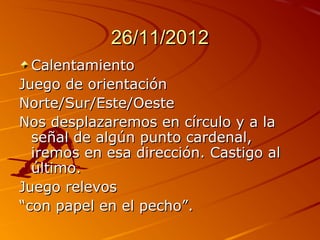 26/11/2012
  Calentamiento
Juego de orientación
Norte/Sur/Este/Oeste
Nos desplazaremos en círculo y a la
  señal de algún punto cardenal,
  iremos en esa dirección. Castigo al
  último.
Juego relevos
“con papel en el pecho”.
 