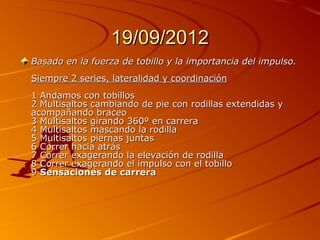 19/09/2012
Basado en la fuerza de tobillo y la importancia del impulso.
Siempre 2 series, lateralidad y coordinación
1 Andamos con tobillos
2 Multisaltos cambiando de pie con rodillas extendidas y
acompañando braceo
3 Multisaltos girando 360º en carrera
4 Multisaltos mascando la rodilla
5 Multisaltos piernas juntas
6 Correr hacia atrás
7 Correr exagerando la elevación de rodilla
8 Correr exagerando el impulso con el tobillo
9 Sensaciones de carrera
 
