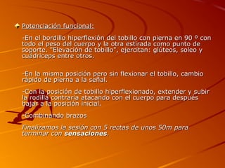 Potenciación funcional:
-En el bordillo hiperflexión del tobillo con pierna en 90 º con
todo el peso del cuerpo y la otra estirada como punto de
soporte. "Elevación de tobillo", ejercitan: glúteos, soleo y
cuádriceps entre otros.

-En la misma posición pero sin flexionar el tobillo, cambio
rápido de pierna a la señal.
-Con la posición de tobillo hiperflexionado, extender y subir
la rodilla contraria atacando con el cuerpo para después
bajar a la posición inicial.
-Combinando brazos
Finalizamos la sesión con 5 rectas de unos 50m para
terminar con sensaciones.
 