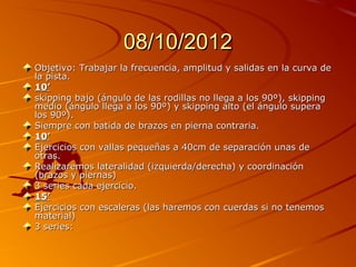 08/10/2012
Objetivo: Trabajar la frecuencia, amplitud y salidas en la curva de
la pista.
10’
skipping bajo (ángulo de las rodillas no llega a los 90º), skipping
medio (ángulo llega a los 90º) y skipping alto (el ángulo supera
los 90º).
Siempre con batida de brazos en pierna contraria.
10’
Ejercicios con vallas pequeñas a 40cm de separación unas de
otras.
Realizaremos lateralidad (izquierda/derecha) y coordinación
(brazos y piernas)
3 series cada ejercicio.
15’
Ejercicios con escaleras (las haremos con cuerdas si no tenemos
material)
3 series:
 
