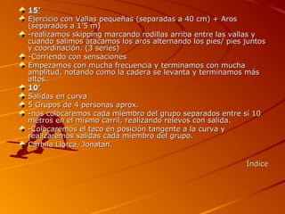 15’
Ejercicio con Vallas pequeñas (separadas a 40 cm) + Aros
(separados a 1’5 m)
-realizamos skipping marcando rodillas arriba entre las vallas y
cuando salimos atacamos los aros alternando los pies/ pies juntos
y coordinación. (3 series)
-Corriendo con sensaciones
Empezamos con mucha frecuencia y terminamos con mucha
amplitud, notando como la cadera se levanta y terminamos más
altos.
10’
Salidas en curva
5 Grupos de 4 personas aprox.
-nos colocaremos cada miembro del grupo separados entre sí 10
metros en el mismo carril, realizando relevos con salida.
-Colocaremos el taco en posición tangente a la curva y
realizaremos salidas cada miembro del grupo.
Carbila Llorca, Jonatan.

                                                           Índice
 