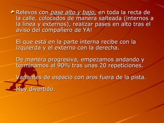 Relevos con pase alto y bajo, en toda la recta de
la calle, colocados de manera salteada (internos a
la línea y externos), realizar pases en alto tras el
aviso del compañero de YA!

El que está en la parte interna recibe con la
izquierda y el externo con la derecha.

De manera progresiva, empezamos andando y
terminamos al 90% tras unas 20 repeticiones.

Variantes de espacio con aros fuera de la pista.

Muy divertido.
 