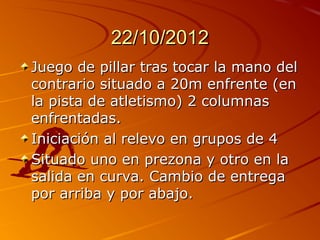 22/10/2012
Juego de pillar tras tocar la mano del
contrario situado a 20m enfrente (en
la pista de atletismo) 2 columnas
enfrentadas.
Iniciación al relevo en grupos de 4
Situado uno en prezona y otro en la
salida en curva. Cambio de entrega
por arriba y por abajo.
 