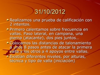 31/10/2012
Realizamos una prueba de calificación con
2 intentos.
Primero calentamos sobre frecuencia en
vallas. Paso lateral, en campana, una
pierna (atacante), dos pies juntos…
Colocamos las distancias de talonamiento
a unos 8 pasos antes de atacar la primera
valla y los otros a 4 apoyos entre vallas.
Existían diferentes niveles, por alturas,
técnica y tipo de valla (iniciación)
 