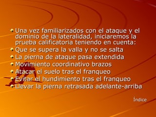 Una vez familiarizados con el ataque y el
dominio de la lateralidad, iniciaremos la
prueba calificatoria teniendo en cuenta:
Que se supera la valla y no se salta
La pierna de ataque pasa extendida
Movimiento coordinativo brazos
Atacar el suelo tras el franqueo
Evitar el hundimiento tras el franqueo
Llevar la pierna retrasada adelante-arriba

                                       Índice
 