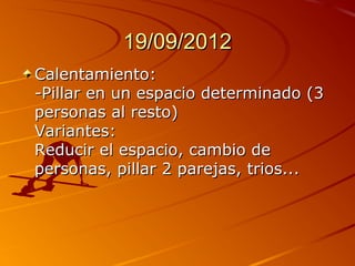 19/09/2012
Calentamiento:
-Pillar en un espacio determinado (3
personas al resto)
Variantes:
Reducir el espacio, cambio de
personas, pillar 2 parejas, trios...
 