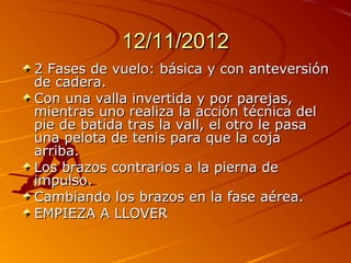 12/11/2012
2 Fases de vuelo: básica y con anteversión
de cadera.
Con una valla invertida y por parejas,
mientras uno realiza la acción técnica del
pie de batida tras la vall, el otro le pasa
una pelota de tenis para que la coja
arriba.
Los brazos contrarios a la pierna de
impulso.
Cambiando los brazos en la fase aérea.
EMPIEZA A LLOVER
 