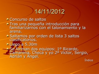 14/11/2012
Concurso de saltos
Tras una pequeña introducción para
familiarizarnos con el talonamiento y la
arena.
Saltamos por orden de lista 3 saltos
clasificatorios.
Llego a 5.30m
Se forman dos equipos: 1º Ricardo,
Camarena, Checa y yo 2º Víctor, Sergio,
Adrián y Ángel.
                                      Índice
 