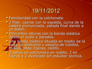 19/11/2012
Familiaridad con la colchoneta
2 filas: caerse con la espalda, curva de la
cadera pronunciada, patada final dando a
un balón.
Diferentes alturas con la banda elástica
desde el suelo y parados.
Una banda elástica situada en medio de la
pista de atletismo y pasarla de tobillos,
rodillas altas, tijeras, rodillo…
2 saltos en colchoneta en rodillo, 2 en
tijeras y 2 avanzado sin estudiar técnica.
 