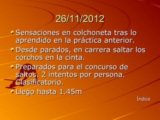 26/11/2012
Sensaciones en colchoneta tras lo
aprendido en la práctica anterior.
Desde parados, en carrera saltar los
corchos en la cinta.
Preparados para el concurso de
saltos. 2 intentos por persona.
Clasificatorio.
Llego hasta 1.45m
                                 Índice
 