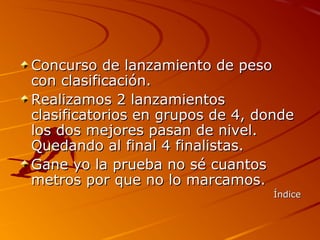Concurso de lanzamiento de peso
con clasificación.
Realizamos 2 lanzamientos
clasificatorios en grupos de 4, donde
los dos mejores pasan de nivel.
Quedando al final 4 finalistas.
Gane yo la prueba no sé cuantos
metros por que no lo marcamos.
                                  Índice
 