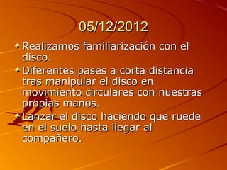 05/12/2012
Realizamos familiarización con el
disco.
Diferentes pases a corta distancia
tras manipular el disco en
movimiento circulares con nuestras
propias manos.
Lanzar el disco haciendo que ruede
en el suelo hasta llegar al
compañero.
 