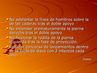No adelantar la línea de hombros sobre la
de las caderas tras el doble apoyo
No extender prematuramente la pierna
derecha tras el doble apoyo
No flexionar la rodilla de la pierna
izquierda tras la fase de proyección.
Realizar concurso de lanzamientos dentro
de la jaula de disco con 2 intentos cada
uno.
                                     Índice
 