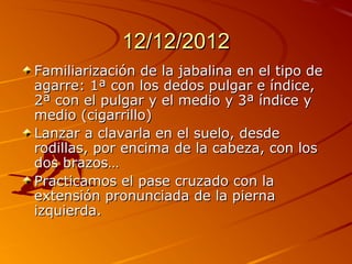 12/12/2012
Familiarización de la jabalina en el tipo de
agarre: 1ª con los dedos pulgar e índice,
2ª con el pulgar y el medio y 3ª índice y
medio (cigarrillo)
Lanzar a clavarla en el suelo, desde
rodillas, por encima de la cabeza, con los
dos brazos…
Practicamos el pase cruzado con la
extensión pronunciada de la pierna
izquierda.
 