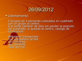 26/09/2012
Calentamiento:
5 Grupos de 4 personas colocados en cuadrado
con un grupo al centro.
A la señal cambiar de sitio sin perder la posición
del cuadrado, si quedas al centro, castigo de
tonificación.
diferentes transportes:
-Un compañero arriba
-en hombros
-en carretilla
-silla del rey.
 