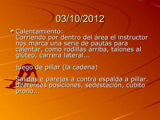 03/10/2012
Calentamiento:
Corriendo por dentro del área el instructor
nos marca una serie de pautas para
calentar, como rodillas arriba, talones al
glúteo, carrera lateral...
juego de pillar (la cadena)
Salidas e parejas a contra espalda a pillar.
diferentes posiciones, sedestación, cúbito
prono...
 