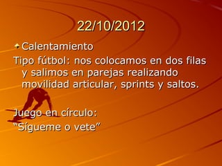 22/10/2012
  Calentamiento
Tipo fútbol: nos colocamos en dos filas
  y salimos en parejas realizando
  movilidad articular, sprints y saltos.

Juego en círculo:
“Sígueme o vete”
 