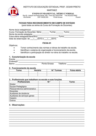 INSTITUTO DE EDUCAÇÃO ESTADUAL PROF. CESAR PRIETO
                                                   MARTINEZ
                              ENSINO FUNDAMENTAL, MÉDIO E NORMAL
                 Rua Dr. Joaquim de Paula Xavier, 636 Fone (42) 3224-0784   Fax (42)3222-9462
                  Vila Estrela        CEP: 84050-000         Ponta Grossa                  Paraná



             FICHAS PARA RECONHECIMENTO EM CAMPO DE ESTÁGIO
                (para todas as séries do Curso de Formação de Docentes)

Nome do(a) estagiário(a): _________________________________________________
Curso: Formação de Docentes: Série:_______ Turma:_______ Turno:_____________
Nome da escola estagiada:________________________________________________
Faixa etária estagiada/Série/Ano:___________________ Turno:__________________
Data da observação: de ___/___/2010 a ___/___/2010.

                                            FICHA 01
Objetivos:
              Tomar conhecimento das normas e rotinas de trabalho da escola.
              Identificar o sistema de organização e funcionamento da escola.
              Identificar a participação do diretor na rotina do trabalho na escola.

1. Caracterização da escola
Escola: _______________________________________________________________
Endereço: _____________________________________________________________
Bairro: ____________________    Ponta Grossa   Telefone: _______________

2. Funcionamento da escola
       Turno            Horário                          N.º Turmas                Faixa etária



3. Profissionais que trabalham na escola e suas funções
          Profissionais                 N.º                                      Turno
 Diretor
 Equipe Pedagógica
 Pessoal técnico-administrativo
 Docentes
 Auxiliares de docência
 Auxiliares de serviços gerais
 Caseiro
 Outros

4. Observações:
______________________________________________________________________
______________________________________________________________________
______________________________________________________________________
______________________________________________________________________
______________________________________________________________________
______________________________________________________________________
______________________________________________________________________
______________________________________________________________________
______________________________________________________________________
 