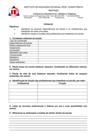 INSTITUTO DE EDUCAÇÃO ESTADUAL PROF. CESAR PRIETO
                                                 MARTINEZ
                            ENSINO FUNDAMENTAL, MÉDIO E NORMAL
               Rua Dr. Joaquim de Paula Xavier, 636 Fone (42) 3224-0784   Fax (42)3222-9462
                Vila Estrela        CEP: 84050-000         Ponta Grossa                  Paraná



                                          FICHA 02
Objetivos:
             Identificar as diversas dependências da escola e os profissionais que
             trabalham em cada uma delas.
             Identificar cargos e funções dos profissionais que trabalham na escola.

1. Condições materiais da escola
 Tipo de construção
 Dependências da escola
 Pátios cobertos/ar livre
 Arejamento
 Iluminação
 Mobiliário das salas
 Conservação
 Refeitório
 Sanitários
 Salas ambientes

2. Planta baixa da escola (elaborar desenho, localizando os diferentes setores,
em anexo)

3. Planta da sala de aula (elaborar desenho, localizando todos os espaços
existentes, em anexo)

4. Identificação da função dos profissionais que trabalham na escola, por setor
         Profissional                               Função




5. Listar os recursos audiovisuais e lúdicos em uso e suas quantidades (em
anexo).

6. Relacionar as atribuições e tarefas do diretor dentro da escola.
______________________________________________________________________
______________________________________________________________________
______________________________________________________________________
______________________________________________________________________
______________________________________________________________________
______________________________________________________________________
______________________________________________________________________
 