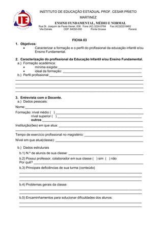 INSTITUTO DE EDUCAÇÃO ESTADUAL PROF. CESAR PRIETO
                                                 MARTINEZ
                            ENSINO FUNDAMENTAL, MÉDIO E NORMAL
               Rua Dr. Joaquim de Paula Xavier, 636 Fone (42) 3224-0784   Fax (42)3222-9462
                Vila Estrela        CEP: 84050-000         Ponta Grossa                  Paraná



                                          FICHA 03
1. Objetivos:
            Caracterizar a formação e o perfil do profissional da educação infantil e/ou
            Ensino Fundamental.

2. Caracterização do profissional da Educação Infantil e/ou Ensino Fundamental.
 a.) Formação acadêmica:
              mínima exigida:______________________________________________
              ideal da formação: ___________________________________________
 b.) Perfil profissional:___________________________________________________
______________________________________________________________________
______________________________________________________________________
______________________________________________________________________
______________________________________________________________________

3. Entrevista com o Docente.
 a.) Dados pessoais:
Nome:________________________________________________________________
Formação: nível médio ( ) ________________________________________________
         nível superior ( ) ______________________________________________
         outros:_______________________________________________________
Instituição(ões) em que atua: ______________________________________________
______________________________________________________________________
Tempo de exercício profissional no magistério: ________________________________
Nível em que atua(classe): ________________________________________________

 b.) Dados estruturais
  b.1) N.º de alunos de sua classe: _________________________________________
  b.2) Possui professor, colaborador em sua classe ( ) sim ( ) não
  Por quê? ____________________________________________________________
  b.3) Principais deficiências de sua turma (conteúdo)
  ___________________________________________________________________
  ___________________________________________________________________
  ___________________________________________________________________
  b.4) Problemas gerais da classe:
  ___________________________________________________________________
  ___________________________________________________________________
  b.5) Encaminhamentos para solucionar dificuldades dos alunos:
  ___________________________________________________________________
  ___________________________________________________________________
 