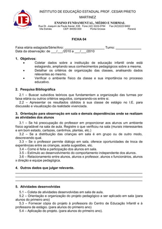 INSTITUTO DE EDUCAÇÃO ESTADUAL PROF. CESAR PRIETO
                                                 MARTINEZ
                            ENSINO FUNDAMENTAL, MÉDIO E NORMAL
               Rua Dr. Joaquim de Paula Xavier, 636 Fone (42) 3224-0784   Fax (42)3222-9462
                Vila Estrela        CEP: 84050-000         Ponta Grossa                  Paraná



                                          FICHA 04

Faixa etária estagiada/Série/Ano: ______________________ Turno: ______________
Data da observação: de ___/___/2010 a ___/___/2010

1. Objetivos:
            Coletar dados sobre a instituição de educação infantil onde está
            estagiando, ampliando seus conhecimentos pedagógicos sobre a mesma.
            Detalhar os critérios de organização das classes, analisando dados
            relevantes ao mesmo.
            Verificar o ambiente físico da classe e sua importância no processo
            educativo.

2. Pesquisa Bibliográfica
   2.1 – Buscar subsídios teóricos que fundamentam a organização das turmas por
faixa etária ou outros critérios seguidos, comparando-os entre si.
   2.2 – Apresentar os resultados obtidos à sua classe de estágio no I.E. para
discussão e visualização da realidade vivenciada.

3. Orientação para observação em sala e demais dependências onde se realizam
as atividades dos alunos
    3.1 – Se há preocupação do professor em proporcionar aos alunos um ambiente
físico agradável na sala de aula. Registre o que verificou na sala (murais interessantes
e em bom estado, cartazes, cantinhos, plantas, etc.)
    3.2 – Se a distribuição das crianças em sala é em grupo ou de outro modo,
descrevendo qual.
    3.3 – Se o professor permite diálogo em sala, oferece oportunidades de troca de
experiências entre as crianças, aceita sugestões, etc.
    3.4 – Como é feita a participação dos alunos em sala.
    3.5 – Estímulo ao desenvolvimento do comportamento independente dos alunos.
    3.6 – Relacionamento entre alunos, alunos x professor, alunos x funcionários, alunos
x direção e equipe pedagógica.

4. Outros dados que julgar relevante.
______________________________________________________________________
______________________________________________________________________
______________________________________________________________________

5. Atividades desenvolvidas
   5.1 – Coleta de atividades desenvolvidas em sala de aula.
   5.2 – Orientação e organização do projeto pedagógico a ser aplicado em sala (para
alunos do primeiro ano)
   5.3 – Fornecer cópia do projeto à professora do Centro de Educação Infantil e à
professora de estágio. (para alunos do primeiro ano)
   5.4 – Aplicação do projeto. (para alunos do primeiro ano).
 