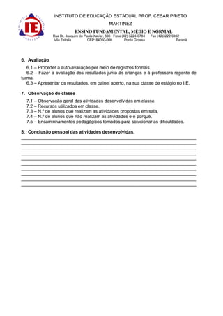 INSTITUTO DE EDUCAÇÃO ESTADUAL PROF. CESAR PRIETO
                                                 MARTINEZ
                            ENSINO FUNDAMENTAL, MÉDIO E NORMAL
               Rua Dr. Joaquim de Paula Xavier, 636 Fone (42) 3224-0784   Fax (42)3222-9462
                Vila Estrela        CEP: 84050-000         Ponta Grossa                  Paraná




6. Avaliação
   6.1 – Proceder a auto-avaliação por meio de registros formais.
   6.2 – Fazer a avaliação dos resultados junto às crianças e à professora regente de
turma.
   6.3 – Apresentar os resultados, em painel aberto, na sua classe de estágio no I.E.

7. Observação de classe
  7.1 – Observação geral das atividades desenvolvidas em classe.
  7.2 – Recursos utilizados em classe.
  7.3 – N.º de alunos que realizam as atividades propostas em sala.
  7.4 – N.º de alunos que não realizam as atividades e o porquê.
  7.5 – Encaminhamentos pedagógicos tomados para solucionar as dificuldades.

8. Conclusão pessoal das atividades desenvolvidas.
______________________________________________________________________
______________________________________________________________________
______________________________________________________________________
______________________________________________________________________
______________________________________________________________________
______________________________________________________________________
______________________________________________________________________
______________________________________________________________________
______________________________________________________________________
______________________________________________________________________
 