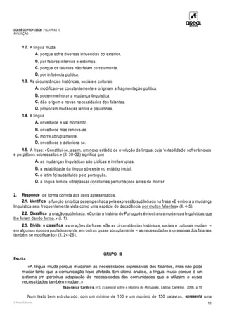 DOSSIÊDOPROFESSOR PALAVRAS 10
AVALIAÇÃO
© Areal Editores 11
1.2. A língua muda
A. porque sofre diversas influências do exterior.
B. por fatores internos e externos.
C. porque os falantes não falam corretamente.
D. por influência política.
1.3. As circunstâncias históricas, sociais e culturais
A. modificam-se constantemente e originam a fragmentação política.
B. podem melhorar a mudança linguística.
C. dão origem a novas necessidades dos falantes.
D. provocam mudanças lentas e paulatinas.
1.4. A língua
A. envelhece e vai morrendo.
B. envelhece mas renova-se.
C. morre abruptamente.
D. envelhece e deteriora-se.
1.5. A frase: «Constitui-se, assim, um novo estádio de evolução da língua, cuja ‘estabilidade’ sofrerá novos
e perpétuos sobressaltos.» (ll. 30-32) significa que
A. as mudanças linguísticas são cíclicas e ininterruptas.
B. a estabilidade da língua só existe no estádio inicial.
C. o latim foi substituído pelo português.
D. a língua tem de ultrapassar constantes perturbações antes de morrer.
2. Responde de forma correta aos itens apresentados.
2.1. Identifica a função sintática desempenhada pela expressão sublinhada na frase «E embora a mudança
linguística seja frequentemente vista como uma espécie de decadência por muitos falantes» (ll. 4-5).
2.2. Classifica a oração sublinhada: «Contar a história do Português é mostrar as mudanças linguísticas que
lhe foram dando forma.» (l. 1).
2.3. Divide e classifica as orações da frase: «Se as circunstâncias históricas, sociais e culturais mudam –
em algumas épocas paulatinamente, em outras quase abruptamente – as necessidades expressivas dos falantes
também se modificarão» (ll. 24-26).
GRUPO III
Escrita
«A língua muda porque mudaram as necessidades expressivas dos falantes, mas não pode
mudar tanto que a comunicação fique afetada. Em última análise, a língua muda porque é um
sistema em perpétua adaptação às necessidades das comunidades que a utilizam e essas
necessidades também mudam.»
Esperança Cardeira, in O Essencial sobre a História do Português, Lisboa: Caminho, 2006, p.15.
Num texto bem estruturado, com um mínimo de 100 e um máximo de 150 palavras, apresenta uma
 