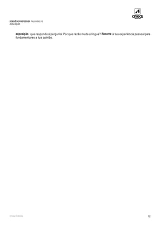 DOSSIÊDOPROFESSOR PALAVRAS 10
AVALIAÇÃO
© Areal Editores 12
exposição que responda à pergunta: Por que razão muda a língua? Recorre à tua experiência pessoal para
fundamentares a tua opinião.
 