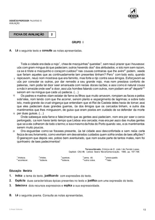 DOSSIÊDOPROFESSOR PALAVRAS 10
AVALIAÇÃO
© Areal Editores 13
GRUPO I
A. Lê o seguinte texto e consulta as notas apresentadas.
5
10
15
20
Toda a cidade era dada a nojo1
, chea de mezquinhas2
querelas3
, sem neuũ prazer que i houvesse:
uũs com gram mingua do que padeciam; outros havendo doo4
dos atribulados; e isto nom sem razom,
ca se é triste e mezquinho o coraçom cuidoso5
nas cousas contrairas que lhe aviinr6
podem, veede
que fariam aqueles que as continuadamente tam presentes tiinham? Pero7
com todo esto, quando
repicavom, neuũ nom mostrava que era faminto, mas forte e rijo contra seus ẽmigos. Esforçavom-se
uũs por consolar os outros, por dar remedio a seu grande nojo, mas nom prestava conforto de
palavras, nem podia tal door seer amansada com neũas doces razões; e assi como é natural cousa
a mão ir ameúde onde see8
a door, assiuũs homẽes falando com outros, nom podiam em al9
departir10
senom em na mingua que cada uũ padecia. (…)
Os padres e madres viiam estalar de fame os filhos que muito amavom, rompiam as faces e peitos
sobr’eles, nom tendo com que lhe acorrer, senom planto e espargimento de lagrimas; e sobre todo
isto, medo grande da cruel vingança que entendiam que el-Rei de Castela deles havia de tomar; assi
que eles padeciam duas grandes guerras, ũa dos ẽmigos que os cercados tinham, e outra dos
mantimentos que lhes minguavom, de guisa que eram postos em cuidado de se defender da morte
per duas guisas. (…)
Onde sabeeque esta fame e falecimento que as gentes assi padeciam, nom era por seer o cerco
perlongado, ca nom havia tanto tempo que Lixboa era cercada; mas era per aazo das muitas gentes
que se a ela colherom de todo o termo; e issomesmoda frota do Porto quando veo, e os mantimentos
serem muito poucos.
Ora esguardae como se fossees presente, ũa tal cidade assi desconfortada e sem neũa certa
feúza de seu livramento, comoveviriam em desvairados cuidados quem sofria ondas de taes aflições?
Ó geeraçom que depois veo, poboo bem aventuirado, que nom soube parte de tantos males, nem foi
quinhoeiro de taes padecimentos!
Teresa Amado, Crónica de D. João I de Fernão Lopes,
Capítulo CXLVIII, Lisboa: Seara Nova/Comunicação, 1980, pp. 197-198.
1
tristeza. 2
tristes. 3
queixas. 4
pena, dó. 5
preocupado.
6
acontecer. 7
todavia. 8
todavia. 9
outra coisa. 10
falar.
Educação literária
1. Indica o tema do texto, justificando com expressões do texto.
2. Explicita duas características épicas presentes no texto e justifica com uma expressão do texto.
3. Seleciona dois recursos expressivos e explica a sua expressividade.
B. Lê o seguinte poema. Consulta as notas apresentadas.
FICHA DE AVALIAÇÃO 2
 