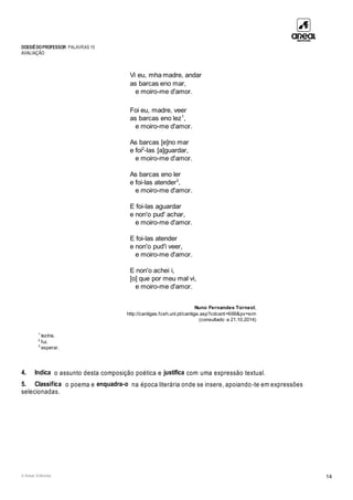 DOSSIÊDOPROFESSOR PALAVRAS 10
AVALIAÇÃO
© Areal Editores 14
Vi eu, mha madre, andar
as barcas eno mar,
e moiro-me d'amor.
Foi eu, madre, veer
as barcas eno lez1
,
e moiro-me d'amor.
As barcas [e]no mar
e foi2
-las [a]guardar,
e moiro-me d'amor.
As barcas eno ler
e foi-las atender3
,
e moiro-me d'amor.
E foi-las aguardar
e non'o pud' achar,
e moiro-me d'amor.
E foi-las atender
e non'o pud'i veer,
e moiro-me d'amor.
E non'o achei i,
[o] que por meu mal vi,
e moiro-me d'amor.
Nuno Fernandes Torneol,
http://cantigas.fcsh.unl.pt/cantiga.asp?cdcant=666&pv=sim
(consultado a 21.10.2014)
1
lezíria.
2
fui.
3
esperar.
4. Indica o assunto desta composição poética e justifica com uma expressão textual.
5. Classifica o poema e enquadra-o na época literária onde se insere, apoiando-te em expressões
selecionadas.
 